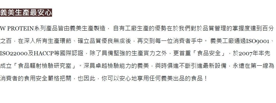 義美生產最安心 PROTEIN系列產品皆由義美生產製造 自有工廠生產的優勢在於我們對於品質管理的掌握度達到百分之百在深入所有生產環節確立品質優良無後,再交到每一位消費者手中。 義美工廠通過、ISO22000及HACCP等國際認證,除了具備堅強的生產實力之外,更首重「食品安全」,於2007年率先成立「食品輻射檢驗研究室」。深具卓越檢驗能力的義美,與時俱進不斷引進最新設備,永遠在第一線為消費者的食用安全嚴格把關,也因此,你可以安心地享用任何義美出品的食品!