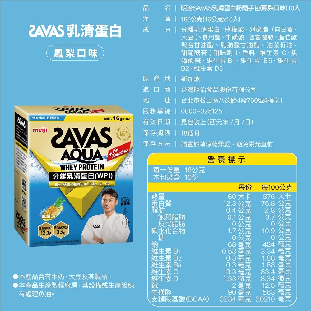 乳清蛋白鳳梨口味  明治SAVAS乳清蛋白粉隨手包鳳梨口味)入  160公克(16公克x10入)  分離乳清蛋白檸檬酸、卵磷脂(向日葵、大豆)、食用鹽、牛磺酸、普魯蘭膠、脂肪酸聚合甘油酯、脂肪酸甘油酯、油菜籽油、甜菊醣苷(甜味劑)、香料、維生素C、焦磷酸鐵、維生素B1、維生素B6、維生素B2、維生素D3原產  新加坡進口商  台灣明治食品股份有限公司清爽水 輕鬆暢飲meijiAQUAWHEY PROTEIN分離乳清蛋白(WPI)鐵+牛磺酸+5種維生素B群  台北市松山區八德路4段760號4樓之1服務專 | 0800-025125NET. 16gx10入有效日期 | 見包裝上(西元年/月/日)保存期限 | 18個月保存方法 請置於陰涼乾燥處,避免陽光直射FeTaurine營養標示每一份量 16公克本包裝含10份每100公克熱量60 大卡376 大卡線蛋白質12.3公克76.8公克脂肪0.4公克2.8公克飽和脂肪0.1公克0.7公克反式脂肪公克10公克蛋白質() BCAA(每份)12.3g 3.2g碳水化合物1.7公克10.9公克糖0公克0公克鈉 68毫克424 毫克維生素B10.53毫克3.34 毫克維生素B20.3毫克1.88毫克維生素B60.3毫克1.88毫克維生素C13.3毫克83.4 毫克本產品含有牛奶、大豆及其製品。維生素D1.33微克8.34 微克本產品生產製程廠房,其設備或生產管線鐵2毫克12.5毫克有處理魚油。牛磺酸90毫克563 毫克、支鏈胺基酸(BCAA)3234 毫克20210 毫克