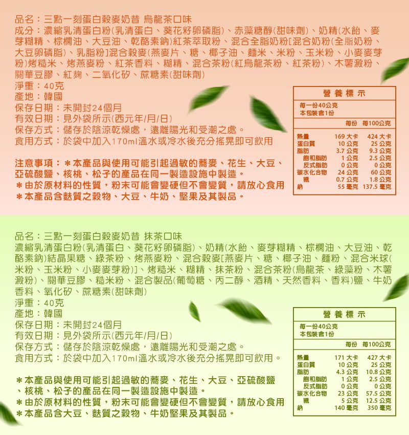 品名:三點一刻蛋白穀麥奶昔 烏龍茶口味成分:濃縮乳清蛋白粉乳清蛋白、葵花籽卵磷脂)、赤藻糖醇(甜味劑)、奶精(水、麥芽糊精、棕櫚油、大豆油、乾酪素)紅茶萃取粉、混合全脂奶粉[混合奶粉(全脂奶粉大豆卵磷脂)、乳脂粉]混合穀麥(燕麥片、糖、椰子油、麵米、米粉、玉米粉、小麥麥芽(粉)烤糙米、烤燕麥粉、紅茶香料、糊精、混合茶粉(紅烏龍茶粉、紅茶粉)、木薯澱粉、關華豆膠、紅麴、二氧化矽、蔗糖素(甜味劑)淨重:40克產地:韓國保存日期:未開封24個月有效日期:見外袋所示(西元年/月/日)保存方式:儲存於陰涼乾燥處,遠離陽光和受潮之處。食用方式:於袋中加入170ml溫水或冷水後充分搖晃即可飲用注意事項: *本產品與使用可能引起過敏的蕎麥、花生、大豆、亞硫酸鹽、核桃、松子的產品在同一製造設施中製造。*由於原材料的性質,粉末可能會變硬但不會變質,請放心食用*本產品麩質之穀物、大豆、牛奶、堅果及其製品。熱量蛋白質脂肪營養標示每一份40公克本包裝含1份每份 每100公克169大卡424 大卡10公克25公克3.7公克9.3公克飽和脂肪反式脂肪1公克2.5公克0公克0公克碳水化合物24公克60公克糖0.7公克1.8公克鈉55毫克137.5 毫克品名:三點一刻蛋白穀麥奶昔 抹茶口味濃縮乳清蛋白粉(乳清蛋白、葵花籽卵磷脂)、奶精(水飴、麥芽糊精、棕櫚油、大豆油、乾酪素鈉)結晶果糖、綠茶粉、烤燕麥粉、混合穀麥[燕麥片、糖、椰子油、麵粉、混合米球(米粉、玉米粉、小麥麥芽粉)]、烤糙米、糊精、抹茶粉、混合茶粉(烏龍茶、綠藻粉、木薯澱粉)、關華豆膠、糙米粉、混合製品(葡萄糖、丙二醇、酒精、天然香料、香料)鹽、牛奶、香料、氧化矽、蔗糖素(甜味劑)淨重:40克產地:韓國保存日期:未開封24個月有效日期:見外袋所示(西元年/月/日)保存方式:儲存於陰涼乾燥處,遠離陽光和受潮之處。營養標示每一份40公克本包裝含1份每份 每100公克食用方式:於袋中加入170ml溫水或冷水後充分搖晃即可飲用。*本產品與使用可能引起過敏的蕎麥、花生、大豆、亞硫酸鹽、核桃、松子的產品在同一製造設施中製造。*由於原材料的性質,粉末可能會變硬但不會變質,請放心食用*本產品含大豆、麩質之穀物、牛奶堅果及其製品。熱量蛋白質脂肪飽和脂肪反式脂肪碳水化合物糖171 大卡10公克427 大卡25公克4.3 公克10.8公克1公克2.5公克0公克0公克23公克57.5公克5公克12.5公克140毫克350毫克