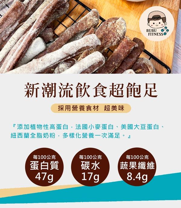BUBUFITNESS新潮流飲食超採用營養食材 超美味『添加植物性高蛋白法國小麥蛋白美國大豆蛋白、紐西蘭全脂奶粉,多樣化營養一次滿足。』每100公克每100公克蛋白質、47g碳水17g每100公克蔬果纖維