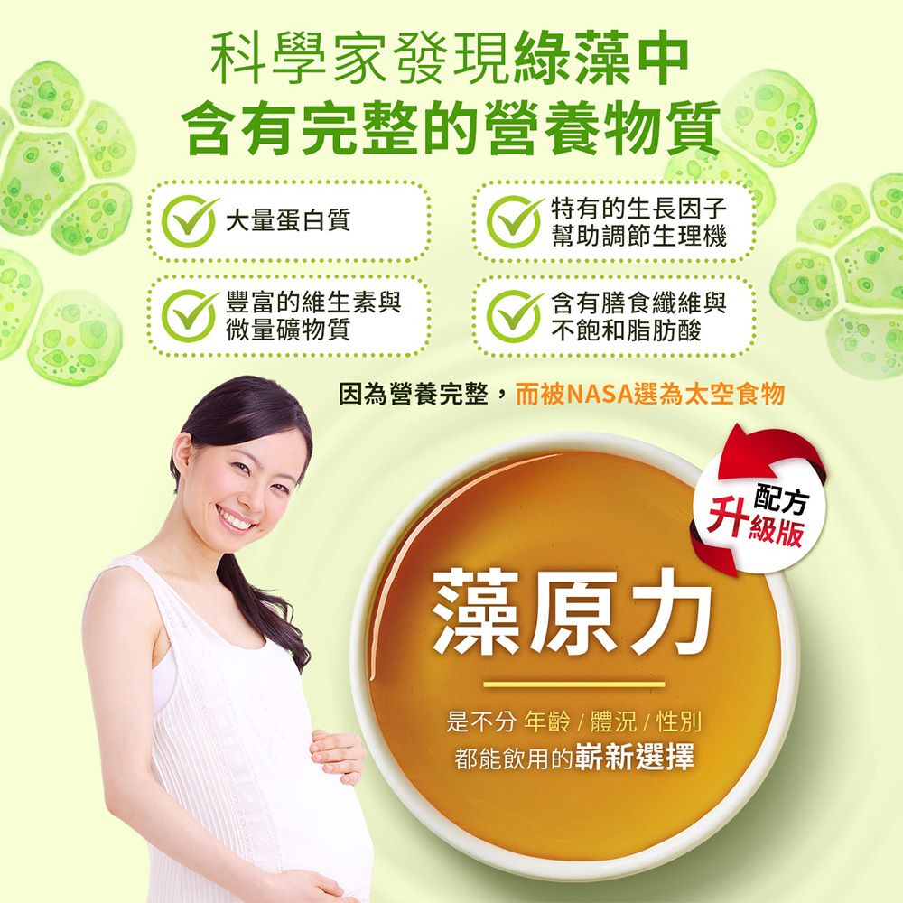 科學家發現綠藻中含有完整的營養物質大量蛋白質特有的生長因子幫助調節生理機豐富的維生素與微量礦物質含有膳食纖維與因為營養完整,而被NASA選為太空食物配方藻原力是不分 年齡體況/性別都能飲用的嶄新選擇升級版