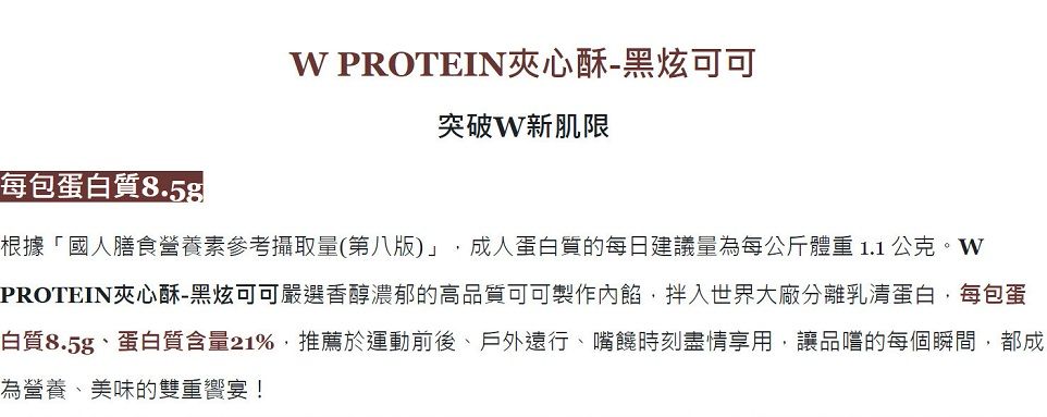 PROTEIN夾心酥-黑炫可可突破新肌限每包蛋白質8.5根據「國人膳食營養素參考攝取量(第八版)」 成人蛋白質的每日建議量為每公斤體重1.1公克。WPROTEIN夾心酥-黑炫可可嚴選香醇濃郁的高品質可可製作內餡,拌入世界大廠分離乳清蛋白,每包蛋白質8.5g、蛋白質含量21%,推薦於運動前後、戶外遠行、嘴饞時刻盡情享用,讓品嚐的每個瞬間,都成為營養、美味的雙重宴!