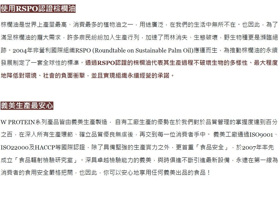 使用RSPO認證棕櫚油棕櫚油是世界上產量最高、消費最多的植物油之一用途廣泛在我們的生活中無所不在。也因此,為了滿足棕櫚油的龐大需求,許多農民紛紛加入生產行列,加速了雨林消失、生態破壞,野生物種更是瀕臨絕跡。2004年非營利國際組織RSPO (Roundtable on Sustainable Palm Oil)應運而生,為推動棕櫚油的永續發展制定了一套全球性的標準。通過RSPO認證的棕櫚油代表其生產過程不破壞生物的多樣性、最大程度|地降低對環境、社會的負面衝擊,並且實現組織永續經營的承諾。義美生產最安心 PROTEIN系列產品皆由義美生產製造,自有工廠生產的優勢在於我們對於品質管理的掌握度達到百分之百,在深入所有生產環節、確立品質優良無後,再交到每一位消費者手中。 義美工廠通過、ISO22000及HACCP等國際認證,除了具備堅強的生產實力之外,更首重「食品安全」,於2007年率先成立「食品輻射檢驗研究室」。深具卓越檢驗能力的義美,與時俱進不斷引進最新設備,永遠在第一線為消費者的食用安全嚴格把關,也因此,你可以安心地享用任何義美出品的食品!