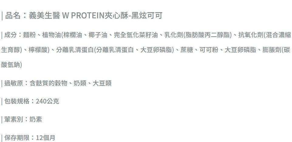 品名:義美生醫 W PROTEIN夾心酥-黑炫可可成分:麵粉、植物油(棕櫚油、椰子油、完全氫化菜籽油、乳化劑(脂肪酸丙二醇酯)、抗氧化劑(混合濃縮生育醇)、檸檬酸)、分離乳清蛋白(分離乳清蛋白、大豆卵磷脂)、蔗糖、可可粉、大豆卵磷脂、膨脹劑(碳酸氫鈉) 過敏原:含麩質的、奶類、大豆類 包裝規格:240公克別:奶素 保存期限:12個月