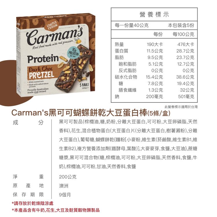 營養標示 and ownedLIMITEDEDITIONCarmansReal  made   ProteinDark Choc   Proudly Australian1PROTEIN每一份量40公克本包裝含5份每份每100公克熱量190大卡476大卡蛋白質11.5公克28.7公克 脂肪9.5公克23.7公克飽和脂肪5.1公克12.7公克反式脂肪0公克0公克碳水化合物15.4公克38.6公克糖7.8公克19.4公克膳食纖維1.3公克32公克鈉200毫克501毫克此營養標示適用於台灣Carmans黑可可蝴蝶餅乾大豆蛋白棒(5條/盒)黑可可製品(棕櫚油,糖,奶粉,分離大豆蛋白,可可粉,大豆卵磷脂,天然香料),花生,混合植物蛋白(大豆蛋白片(分離大豆蛋白,樹薯澱粉),分離大豆蛋白),葡萄糖,蝴蝶餅亁{麵粉[小麥粉,維生素(菸鹼酸,維生素B1,維生素B2),複方營養添加劑(鐵酵母,葉酸)],大麥麥芽,食鹽,大豆油},蔗糖糖漿,黑可可混合物(糖,棕櫚油,可可粉,大豆卵磷脂,天然香料,食鹽,牛奶),棕櫚油,可可粉,甘油,天然香料,食鹽淨重200公克原產地澳洲保存期限9個月*請存放於乾燥陰涼處*本產品含有牛奶,花生,大豆及質穀物類製品
