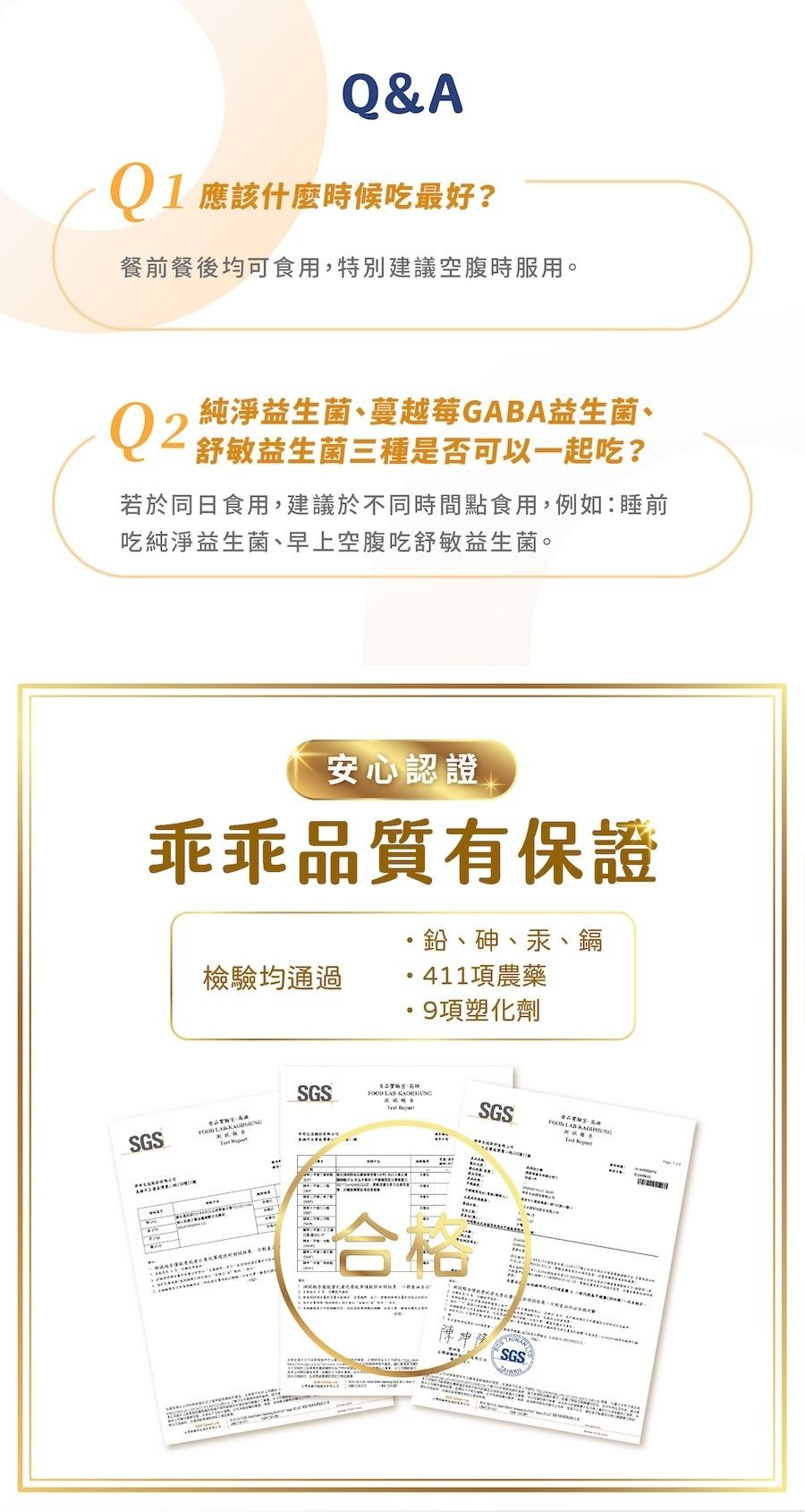 Q&A 應該什麼時候吃最好?餐前餐後均可食用特別建議空腹時服用。Q2純淨益生菌、蔓越莓GABA益生菌、舒敏益生菌三種是否可以一起吃?若於同食用,建議於不同時間點食用,例如睡前吃純淨益生菌、早上空腹吃舒敏益生菌。安心認證乖乖品有保證檢均通過、砷、汞、鎘11項農藥9項塑化劑GS食品質驗,日   SGS  S 合SGSFOOD LAB4LAB  SGS