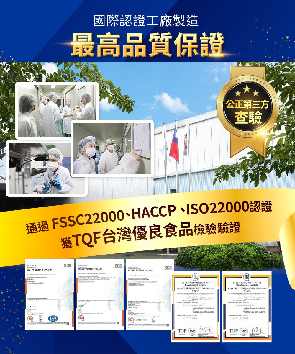 國際認證工廠製造最高品質保證公正第三方查驗通過 FSSC22000、HACCP、ISO22000認證獲台灣優良食品檢驗驗證SGSSGSRAY BIOTECH  BIORAY BIOTECH CO LTDSGSBIO-RAY BIOTECH CO.LTD. Industry Research and      CertificateFood Industry Research andDevelopment    Food CertificationCertificate ofIAF TQF