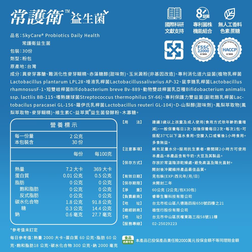 常護衛 益生菌品名:SkyCare® Probiotics Daily Health常護衛益生菌包裝:0份劑型:粉包原產地:台灣8益菌國際科研文獻支持專利菌株機能組合無人工香料色素蔗糖3FSSC200HACCPSGSSGS成分:異麥芽寡醣、難消化性麥芽糊精、赤藻糖醇(甜味劑)、玉米澱粉(非基因改造)、專利消化道六益菌(植物乳桿菌Lactobacillus plantarum LPL28、唾液乳桿菌Lactobacillussalivarius AP-32、鼠李糖乳桿菌LactobacillusrhamnosusF-1、短雙岐桿菌Bifidobacterium breve Bv-889、動物雙歧桿菌乳亞種Bifidobacterium animalisssp. lactlis BB-1、嗜熱鏈球菌Streptococcus thermophilus SY-66)、專利保護力雙益菌(副乾酪乳桿菌Lac-tobacilus paracasei GL-156、羅伊氏乳桿菌Lactobacillus reuteri GL-104)、D-山梨醇(甜味劑)、鳳梨萃取物(鳳梨萃取物、麥芽糊精)、維生素C、益萃質 益生菌發酵粉、木寡糖。用 法營養標示每一份量2公克本包裝含30 15建議3歲以上孩童及成人使用(食用方式依年齡酌量增減)一般保養每日1次,加強保養每日2次,每次1包,可搭配37℃以下溫水食用。空腹入口或餐後1小時食用。多食無益。注意事項每份每100克補充足量水分。服用抗生素者,需間隔2小時方可使用本產品。本產品含有牛奶、大豆及其製品。保存方式】存放於常溫陰涼乾燥處,避免高溫及陽光直射。熱量7.2大卡369大卡開封後冷藏維持產品最佳品質。蛋白質0.01公克0.5公克有效日期】包裝(EXP:西元年/月/日)脂肪0公克0公克【保存期限】未開封二年飽和脂肪20公克0公克【淨 重】反式脂肪0公克0公克【負責廠商】60公克(2公克/包X30包)華生醫科技有限公司碳水化合物1.8公克91.8公克【地 址】台北市松山區八德路四段650號四樓之21糖0.3公克14.4公克【總經銷商】雄恆行股份有限公司鈉0.6毫克27.7毫克【地 址】【服務專線】台北市中山區民權東路三段58號11樓02-25029223*參考值未訂定每日參考值:熱量2000大卡、蛋白質60公克、脂肪60公克、飽和脂肪18公克、碳水化合物300公克、鈉2000 毫克食品奶素可食 本產品已投保產品責任險2000萬元投保金額不等同理賠金額