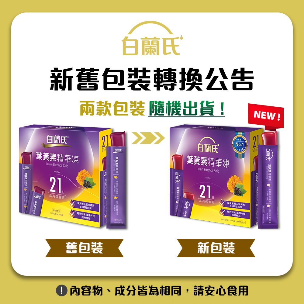 蘭新舊包裝轉換公告兩款包裝 隨機出貨!NEW!®2No1白蘭氏白氏凍精華凍 Essence StripLutein Essence Strip21晶保養葉黃素及玉米黃素1比例輕巧包装 方便補充舊包裝21.品亮保養組葉黃素及玉米黃素石比例輕巧包装 方便補充新包裝白蘭氏 葉黃素精華內容物、成分皆為相同,請安心食用
