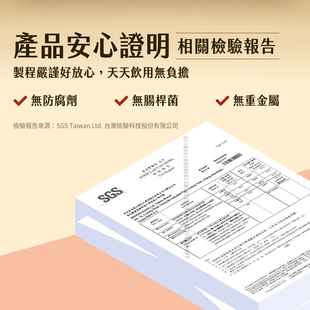 產品安心證明 相關檢驗報告製程嚴謹好放心天天飲用無負擔無防腐劑 無腸桿菌 無重金屬檢驗報告來源:SGS   台灣檢驗科技股份有限公司食品實驗室SGSFOOD LAB-TAICHUNGTest Report  Ltd   .          Ton,   Taiwan  w