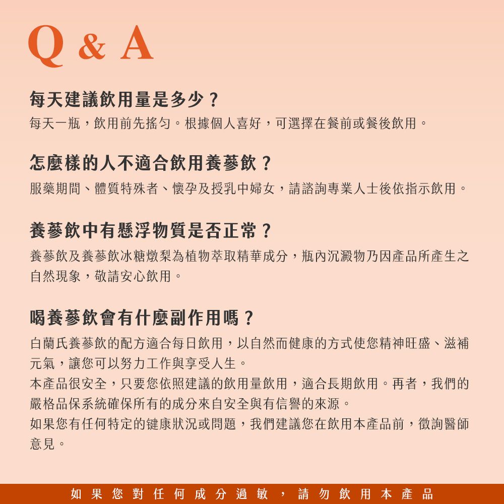 Q&A每天建議飲用量是多少?每天一瓶,飲用前先。根據個人喜好,可選擇在餐前或餐後飲用。怎麼樣的人不適合飲用養蔘飲?服藥期間、體質特殊者、懷孕及授乳中婦女,請諮詢專業人士後依指示飲用。養蔘飲中有懸浮物質是否正常?養蔘飲及養蔘飲冰糖燉梨為植物萃取精華成分,瓶內沉澱物乃因產品所產生之自然現象,敬請安心飲用。喝養蔘飲會有什麼副作用嗎?白蘭氏養蔘飲的配方適合每日飲用,以自然而健康的方式使您精神旺盛、滋補元氣,讓您可以努力工作與享受人生。本產品很安全,只要您依照建議飲用量飲用,適合長期飲用。再者,我們的嚴格品保系統確保所有的成分來自安全與有信譽的來源。如果您有任何特定的健康狀況或問題,我們建議您在飲用本產品前,徵詢醫師意見。如果您對任何成分過敏,請勿飲用本產品