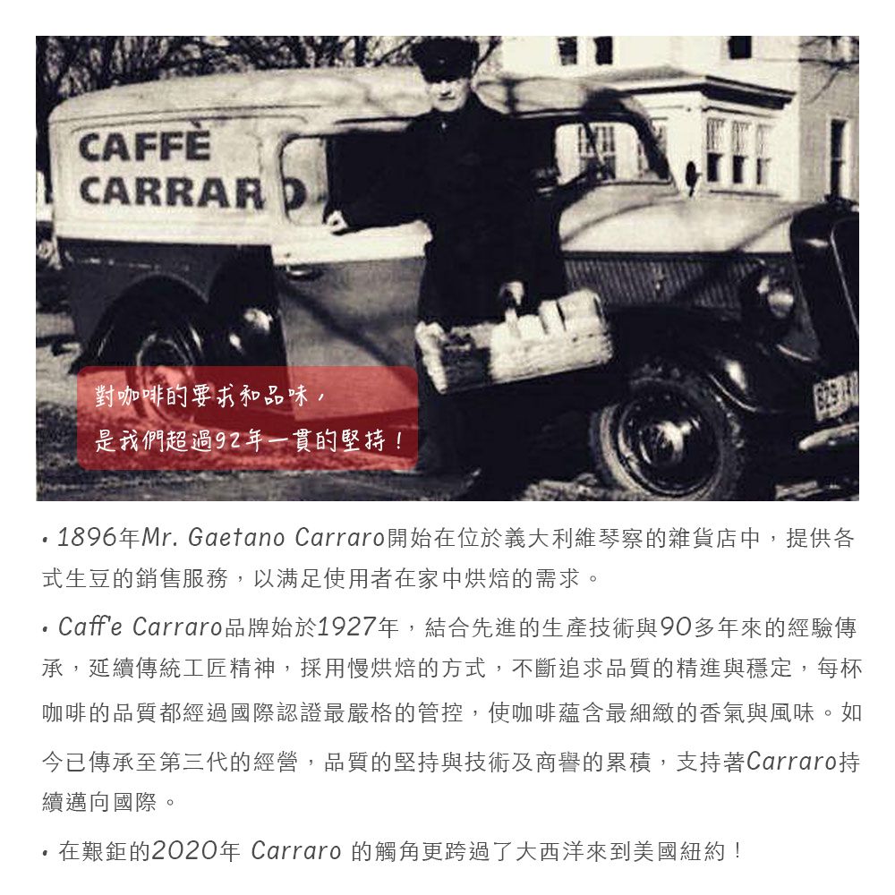 CAFFÈCARRARD對咖啡的要求和品味,是我們超過92年一貫的堅持!1896年Mr. Gaetano Carraro開始在位於義大利維琴察的雜貨店中,提供各式生豆的銷售服務,以满足使用者在家中烘焙的需求。Caffe Carraro品牌始於1927年,結合先進的生產技術與90多年來的經驗傳承,延續傳統工匠精神,採用慢烘焙的方式,不斷追求品質的精進與穩定,每杯咖啡的品質都經過國際認證最嚴格的管控,使咖啡蘊含最細緻的香氣與風味。如今已傳承至第三代的經營,品質的堅持與技術及商譽的累積,支持著Carraro持續邁向國際。在艱鉅的2020年 Carraro的觸角更跨過了大西洋來到美國紐約!