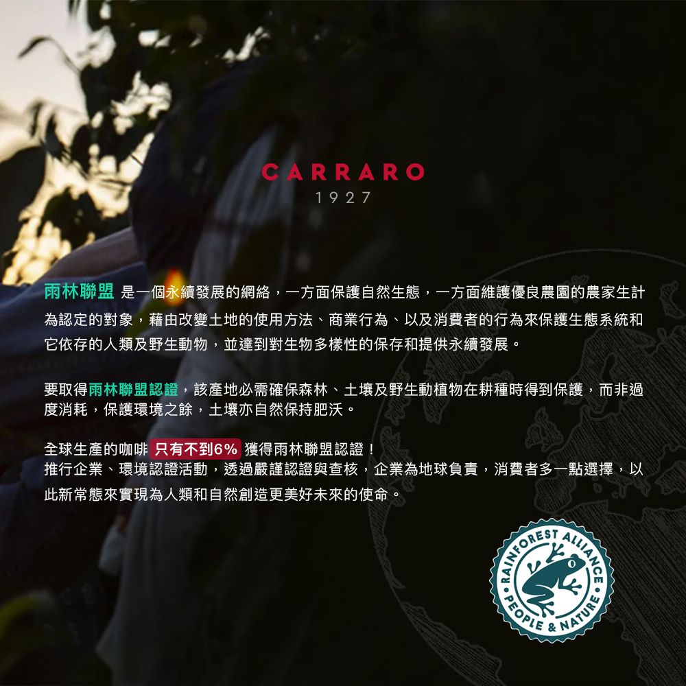 CARRARO1927雨林聯盟 是一個永續發展的網絡,一方面保護自然生態,一方面維護優良農園的農家生計為認定的對象,藉由改變土地的使用方法、商業行為、以及消費者的行為來保護生態系統和它依存的人類及野生動物,並達到對生物多樣性的保存和提供永續發展。要取得雨林聯盟認證,該產地必需確保森林、土壤及野生動植物在耕種時得到保護,而非過度消耗,保護環境之餘,土壤亦自然保持肥沃。全球生產的咖啡 只有不到6% 獲得雨林聯盟認證!推行企業、環境認證活動,透過嚴謹認證與查核,企業為地球負責,消費者多一點選擇,以此新常態來實現為人類和自然創造更美好未來的使命。