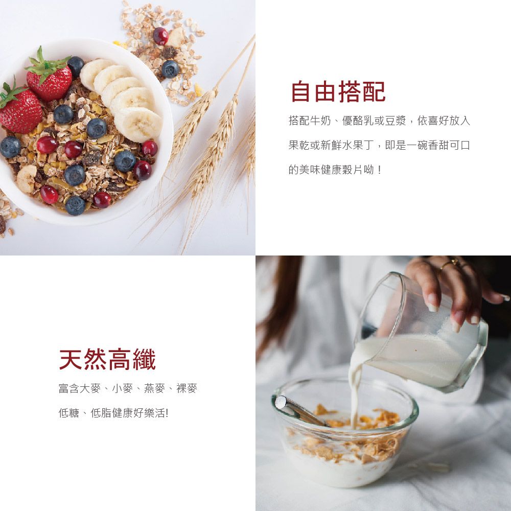 天然高纖富含大麥、小麥、燕麥、裸麥低糖、低脂健康好樂活!自由搭配搭配牛奶、優酪乳或豆漿,依喜好放入果乾或新鮮水果丁,即是一碗香甜可口的美味健康穀片呦!
