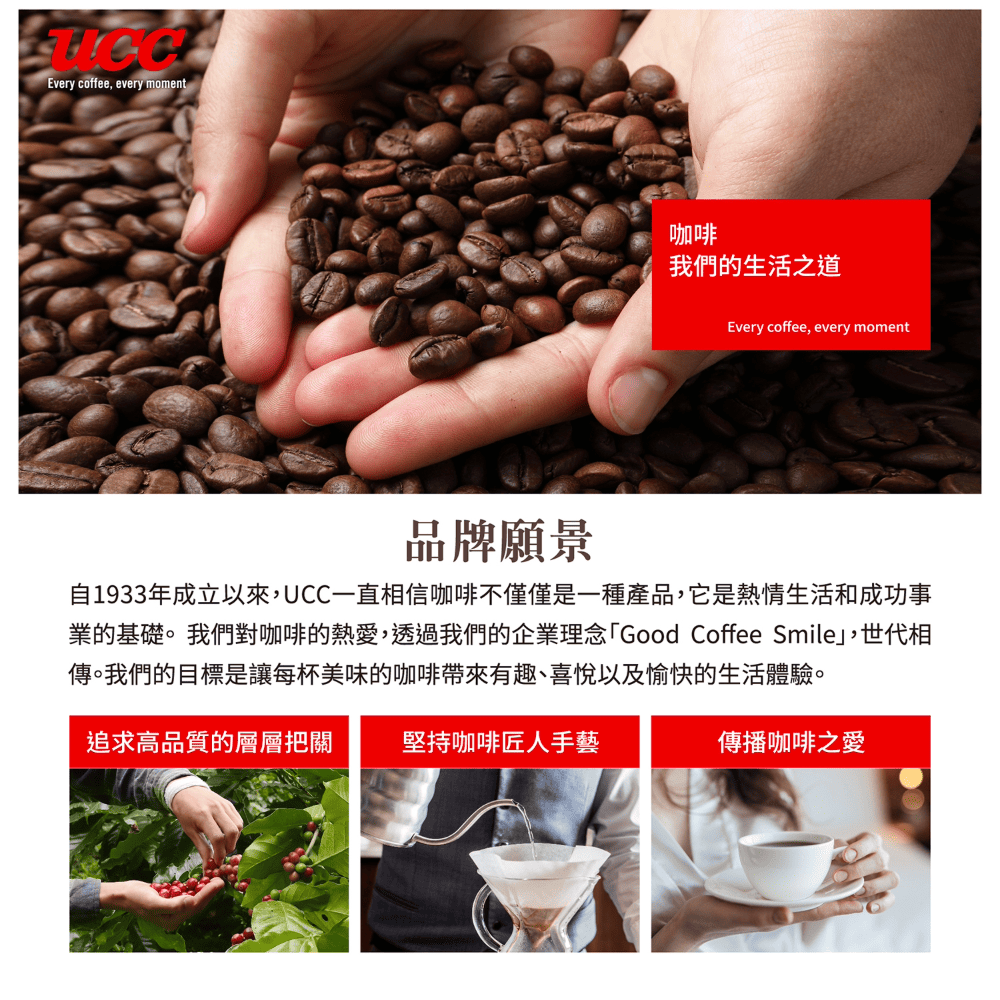 Every coffee every moment咖啡我們的生活之道Every coffee, every moment品牌願景自1933年成立以來,UCC一直相信咖啡不僅僅是一種產品,它是熱情生活和成功事業的基礎。我們對咖啡的熱愛,透過我們的企業理念Good Coffee Smile,世代相傳。我們的目標是讓每杯美味的咖啡帶來有趣、喜悅以及愉快的生活體驗。追求高品質的層層把關堅持咖啡匠人手藝傳播咖啡之愛
