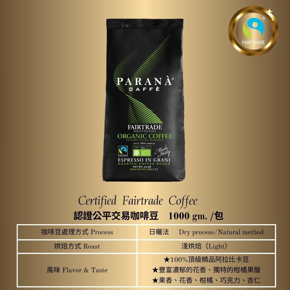 PARANAFAIRTRADE E SOLILEORGANIC COFFEEDA AGRICOLTURA BIOLOGICA 100% ARABICAESPRESSO IN GRANIROASTED COFFEE BEANSNET WT  LBPESO NETTO 1000 FAIRTRADECertified Fairtrade Coffee認證公平交易咖啡豆 1000 gm./包咖啡豆處理方式 Process烘焙方式 Roast風味 Flavor & Taste日曬法 Dry process/Natural method淺烘焙(Light)★100%頂級精品阿拉比卡豆★豐富濃郁的花香獨特的柑橘果酸★果香、花香、柑橘、巧克力、杏仁、