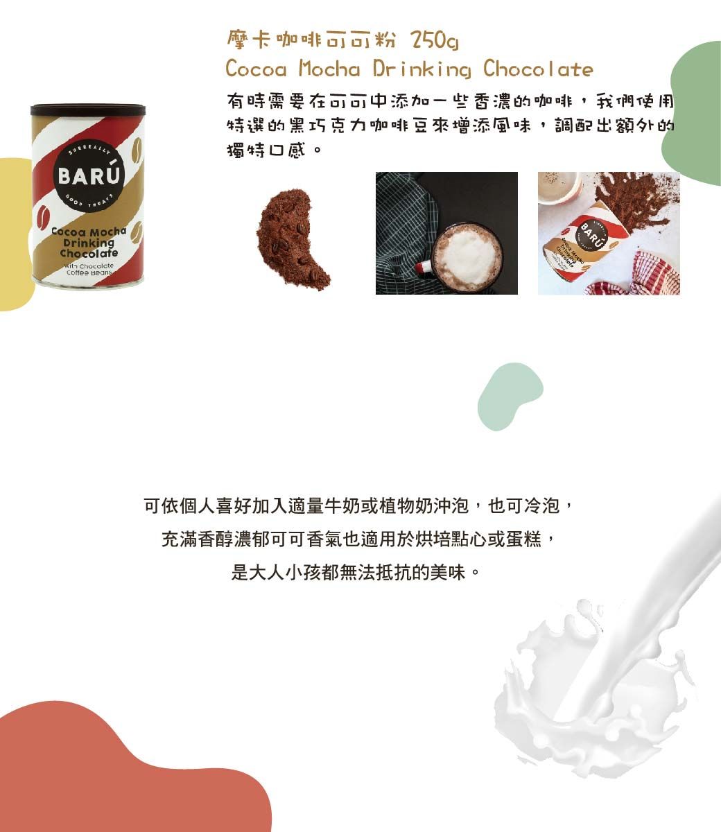 Cocoa MochaDrinking Chocolate Beans摩卡咖啡可可粉 250gCocoa Mocha Drinking Chocolate有時需要在可可中添加一些香濃的咖啡,我們使用特選的黑巧克力咖啡豆來增添風味,調配出額外的獨特口感。BARU可依個人喜好加入適量牛奶或植物奶沖泡,也可冷泡,充滿香醇濃郁可可香氣也適用於烘培點心或蛋糕,是大人小孩都無法抵抗的美味。