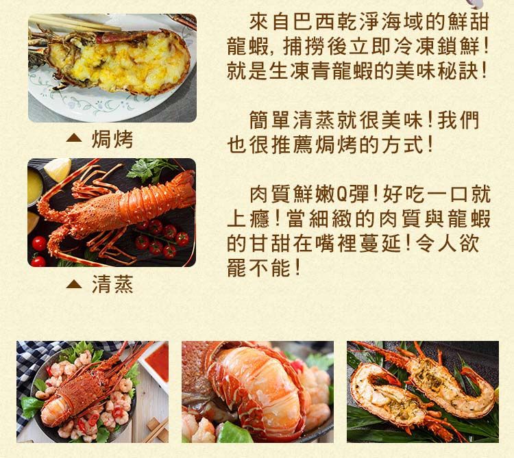 焗烤 清蒸來自巴西乾淨海域鮮甜龍蝦, 捕撈後立即冷凍鎖鮮!就是生凍青龍蝦的美味秘訣!簡單清蒸就很美味!我們也很推薦焗烤的方式!肉質鮮嫩Q彈!好吃一口就上癮!當細緻的肉質與龍蝦的甘甜在嘴裡蔓延!令人欲罷不能!