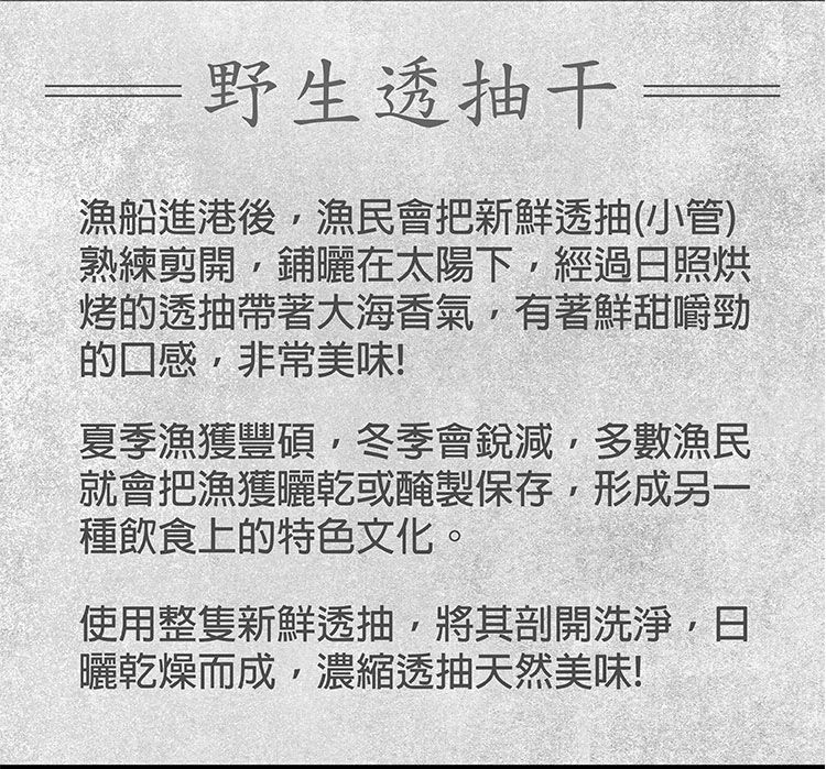 野生透抽干漁船進港後漁民會把新鮮透抽(小管)熟練剪開鋪曬在太陽下經過日照烘烤的透抽帶著大海香氣有著鮮甜嚼勁的口感,非常美味!夏季漁獲豐碩,冬季會銳減,多數漁民就會把漁獲曬乾或醃製保存,形成另一種飲食上的特色文化。使用整隻新鮮透抽,將其剖開洗淨,日曬乾燥而成,濃縮透抽天然美味!