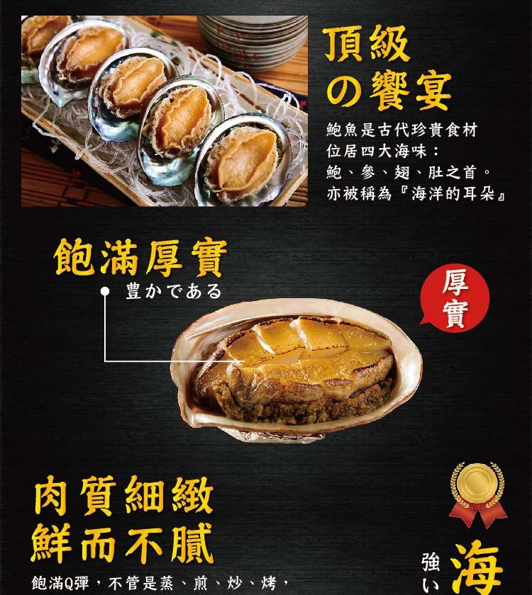 飽滿豊かである頂級の饗宴鮑魚是古代珍貴食材位居四大海味:鮑、參、翅、肚之首。亦被稱為『海洋的耳朵』厚實肉質細緻鮮而不膩飽滿Q彈,不管是蒸、煎、炒、烤,強い海