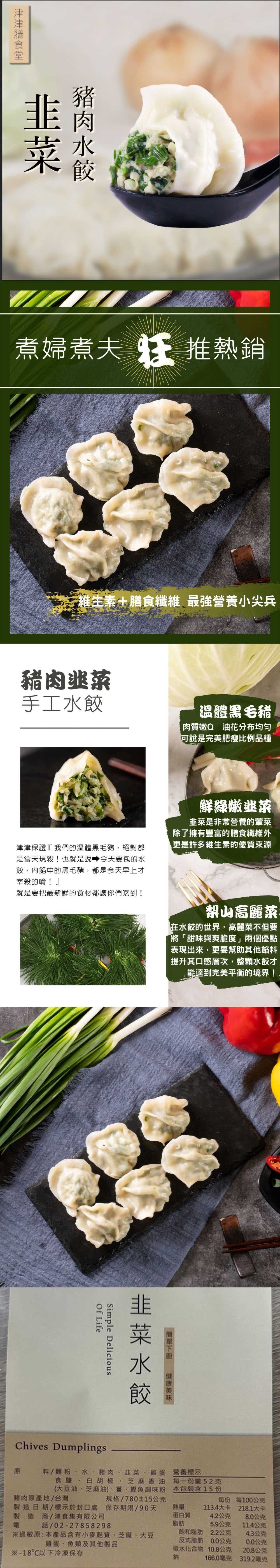 菜 煮婦煮夫推熱銷維生素+膳食纖維 最強營養小尖兵豬肉手工溫體黑毛豬肉質Q 油花分布均匀可說是完美肥瘦比例品種津津保證『我們的溫體黑毛豬,絕對都是當天現殺!也就是說 今天要包的水餃,內餡中的黑毛豬,都是今天早上才宰殺的唷!』鮮綠嫩韭菜韭菜是非常營養的葷菜除了擁有豐富的膳食纖維外更是許多維生素的優質來源就是要把最新鮮的食材都讓你們吃到!高麗菜在水餃的世界,高麗菜不但要「將「甜味與爽脆度」兩個優點表現出來,更要幫助其他餡料提升其口感層次,整顆水餃才能達到完美平衡的境界!韭菜水餃Simple Delicious LifeChives Dumplings原料/麵粉、水、豬肉、韭菜、雞蛋營養標示食鹽、白胡椒、芝麻香油 每一量52克(大豆油、芝麻油)、薑、魚調味粉 本包裝含15 份豬肉原產地/台灣規格/780±15公克製造日期/標示於封口處保存期限/90天製造商/津食集有限公司電/02-27858298過敏原:本產品含有小麥質、芝麻、大豆雞蛋、魚類及其他製品※-18℃以下冷凍保存每份 每100公克熱量113.4大卡218.1大卡蛋白質4.2公克8.0公克脂肪5.9公克11.4公克飽和脂肪2.2公克4.3公克反式脂肪0.0公克碳水化合物10.8公克20.8公克鈉166.0毫克319.2毫克