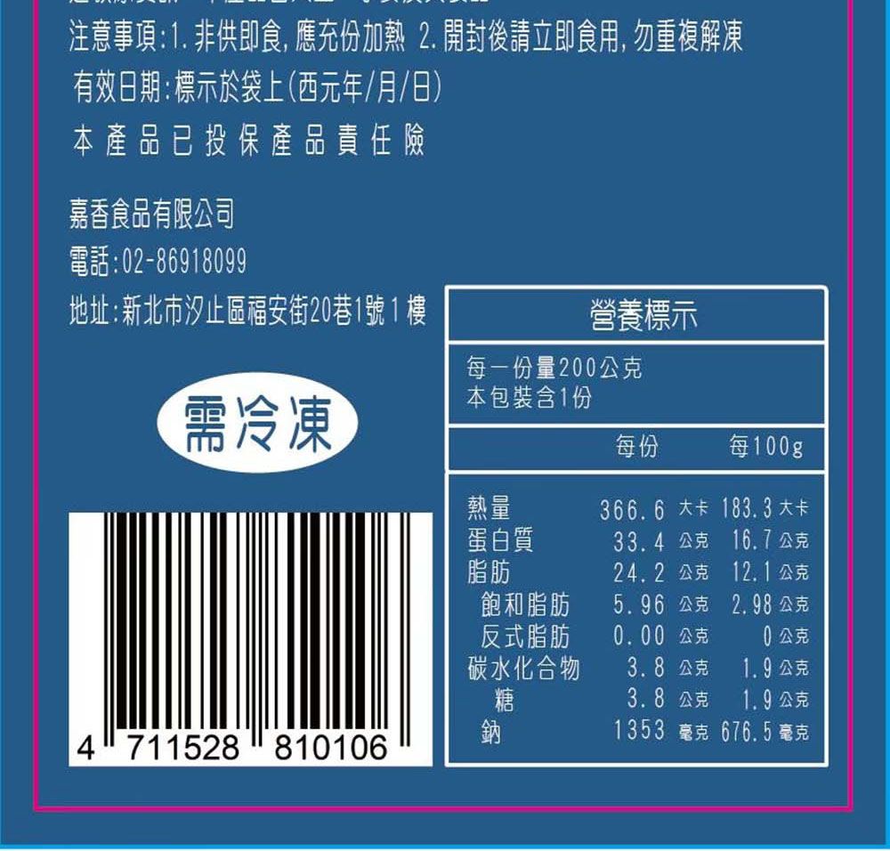 注意事項:1. 非供即食, 應充份加熱 2. 開封後請立即食用, 勿重複解凍有效日期:標示於袋上(西元年/月/日)本產品已投保產品責任險嘉香食品有限公司電話:2-86918099地址:新北市汐止區福安街20巷1號1樓營養標示每一份量200公克需冷凍本包裝含1份每份每100gp熱量366.6 大卡 183.3 大卡蛋白質33.4 公克 16.7公克脂肪24.2 公克12.1公克飽和脂肪5.96 公克2.98公克反式脂肪0.00 公克0公克碳水化合物3.8公克1.9公克糖3.8公克1.9公克鈉1353 毫克 676.5 毫克4711528 810106