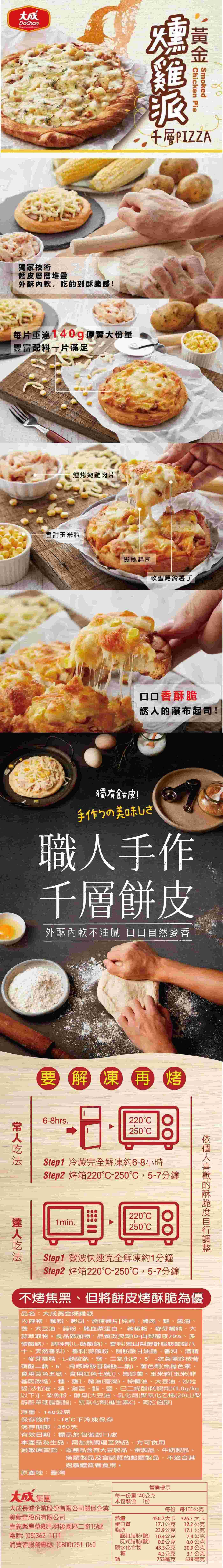 大成 hicken PieSmoked千層PIZZA獨家技術麵皮層層堆疊外酥内软,吃到感!每片重140g厚實大份量豐富配料一片滿足燻烤嫩雞肉片香甜玉米粒拔絲起司軟蜜馬鈴薯丁口口香酥脆誘的瀑布起司!獨有餅皮!手作りの美味しさ職人手作千層餅皮外酥內軟不油膩 口口自然麥香要解凍 再烤6-8hrs.220250CStep1 冷藏完全解凍約6-8小時Step2 烤箱220C-250C,5-7分鐘達人的酥脆1min.220°C250°CStep1 微波快速完全解凍約1分鐘Step2 烤箱220°C-250,5-7分鐘不烤焦黑、但將餅皮烤酥脆為優品名:大成黃金燻雞派內容物:麵粉、起司、煙燻雞片[原料:雞肉、糖、、、大豆油、蒜粉、豬血漿蛋白、辣椒粉、麥芽糊精、大蒜萃取物。食品添加物:品質改良劑(D-山梨醇液70%、多磷酸鈉、調味劑(L-酸鈉)、香料(聚山梨醇酐脂肪酸酯八十、天然香料)、香料(蒜頭粉 脂肪酸甘油酯、香料、酒精麥芽糊精、L-酸鈉、鹽、二氧化矽、次黃嘌呤核苷磷酸二鈉、5'-鳥嘌呤核苷磷酸二鈉)、著色劑(焦糖色素、食用黃色五號、食用紅色七號)、馬鈴薯、玉米粒[玉米(非基因改造)、糖、鹽、豬油(臺灣)、棕櫚油、大豆油、沙拉醬[沙拉油、糖、雞蛋、醋、鹽、已二烯酸(防腐劑)(1.0g/kg以下]、柴魚粉、酵母[大豆油、乳化劑(聚氧化乙烯(20)山梨醇酐硬脂酸酯)、抗氧化劑(維生素C)、阿拉伯膠]淨重:140公克保存條件:-18下冷凍保存保存期限:360天有效日期:標示於包裝封口處本產品為生品,需加熱調理至熟品,方可食用過敏原警語:本產品含有大豆製品、蛋製品、牛奶製品魚類製品及含麩質的穀類製品,不適合其過敏體質者食用。原產地:臺灣營養標示大成集團大成長城企業股份有限公司關係企業每一份量140公克本包裝含1份每份 每100公克美藍雷股份有限公司熱量456.7大卡326.3大卡嘉義縣鹿草鄉馬後園區二路15號蛋白質17.1公克12.2公克脂肪23.9公克17.1公克電話:(05)362-1111飽和脂肪(酸) 10.4公克7.4公克消費者服務專線:(0800)251-060反式脂肪(酸)0.0公克0.0公克碳水化合物43.3公克30.9公克糖4.3公克3.1公克鈉753毫克538毫克