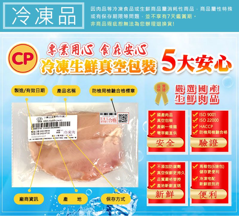 |品因肉品等食品或生鮮商品屬消耗性商品,商品屬性特殊或有保存期限等問題,並不享有7天鑑賞期非商品瑕疵無法為您辦理退換貨!專業用心 食在安心冷凍生鮮包装 大安心製造/有效日期產品名稱防檢局檢驗合格標章 嚴選國剷生鮮肉品CP卜蜂冷凍。 (  國產肉品真空包裝ISO 9001 製造日期有效日期冷凍肉產銷一條龍電宰廠直供安全ISO 22000HACCP防檢局檢驗合格驗證不添加防腐劑真空保鮮更持久品質嚴格管控產地新鮮直送新鮮廠商資訊產地保存方式馬鞍包(6連包)儲存更便利 冷凍宅配新鮮送到府便利