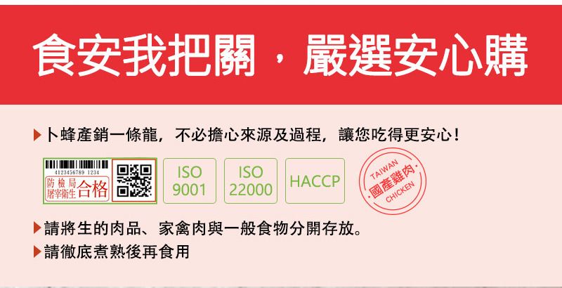 食安我把關嚴選安心購▶卜蜂產銷一條龍不必擔心來源及過程,讓您吃得更安心!4123456789 1234防檢局屠宰衛生合格ISO9001 22000HACCP▶請將生的肉品、家禽肉與一般食物分開存放。請徹底煮熟後再食用TAIWAN國產雞肉,CHICKEN