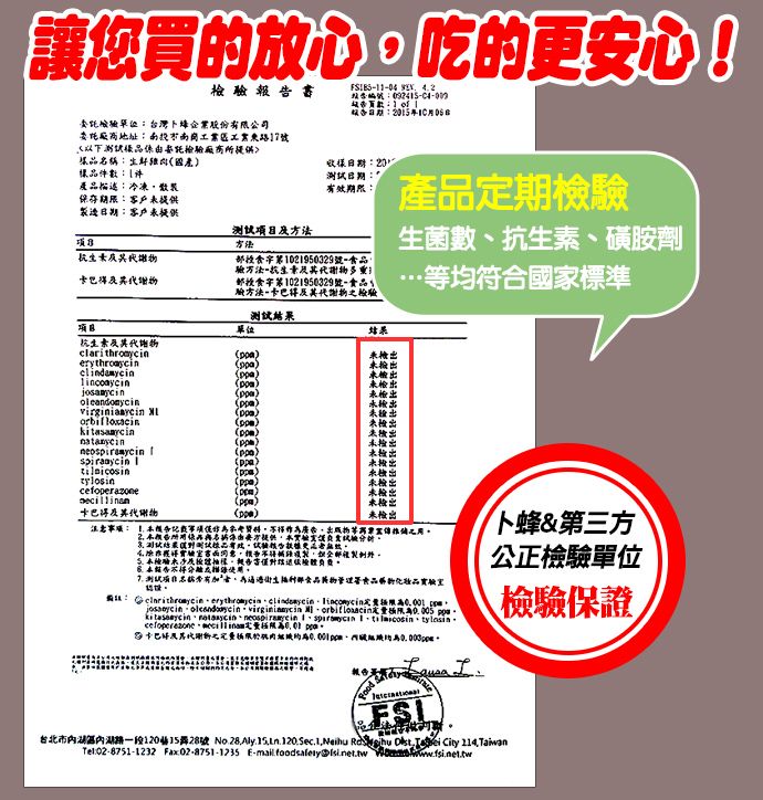 讓您買放心吃的更安心!委檢驗台灣卜蜂企業股份有限公司委託地址工業號託檢驗10    樣品名稱樣品1件產品描述冷凍散裝提供製造客戶提供方法:20測試日期:7有效期限:產品定期檢驗食字第1021950329號验方法謝多重食字第1021950329號-驗方法-卡巴及其代謝檢驗測試菌數、抗 生素、磺胺劑均符合國家標準項目單位抗 生素及其代物檢出檢出未檢出未未未檢出virginiaaycin 未检出未檢出未檢出未检出 未检出 )))卡巴及其代谢物)()未檢出未檢出未檢出未檢出未檢出未檢出注意: 數等4得書的報告测试*生部物管理署食品卜蜂&第三方公正檢驗單位              1     \檢驗保證 台北市湖區內湖路一段1201528號 No28.      City 214.TaiwanTel:02-8751-1232 Fax:02-8751-1235 -  Disi.net.tw