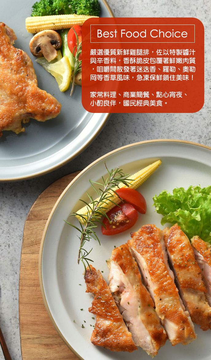 Best Food Choice嚴選優質新鮮雞腿排,佐以特製醬汁與辛香料,香酥脆皮包覆著鮮嫩肉質,咀嚼間散發著迷迭香、羅勒、奧勒岡等香草風味,急凍保鮮鎖住美味!家常料理、商業簡餐、點心宵夜、小酌良伴,國民經典美食。