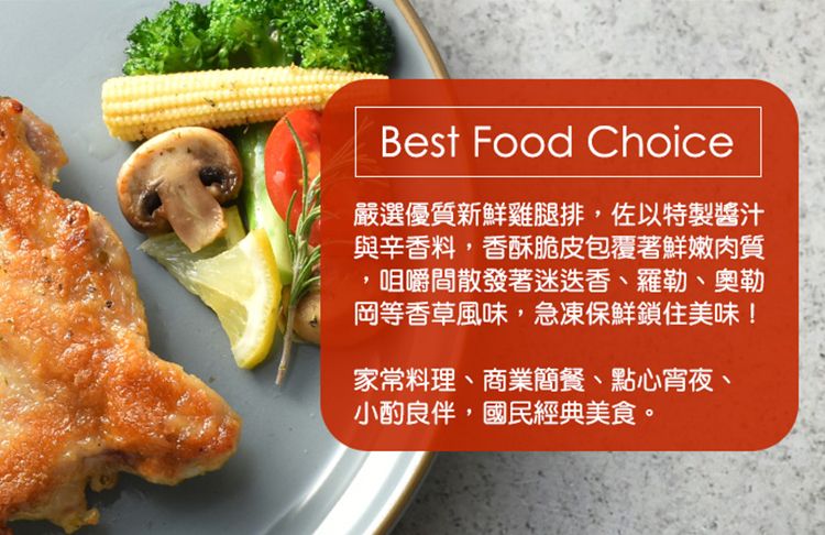 Best Food Choice嚴選優質新鮮雞腿排,佐以特製醬汁與辛香料,香酥脆皮包覆著鮮嫩肉質咀嚼間散發著迷迭香、羅勒、奧勒岡等香草風味,急凍保鮮鎖住美味!家常料理、商業簡餐、點心宵夜、小酌良伴,國民經典美食。