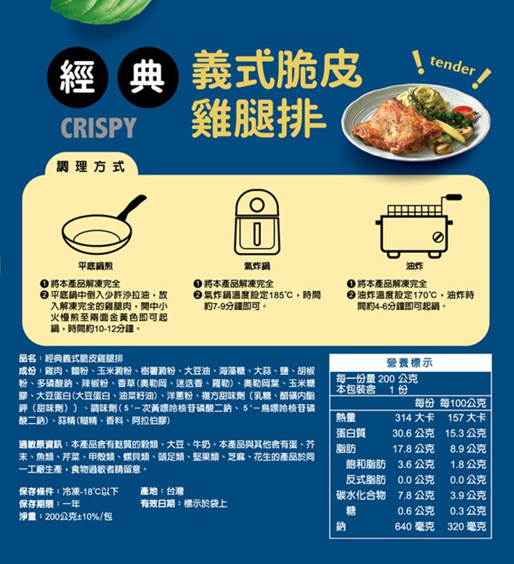 經典 義式脆皮CRISPY調理方式雞腿排tender平底鍋將本產品解凍完全氣炸鍋平底鍋中倒入少許沙拉油放入解凍完全的雞腿肉開中小火慢煎至兩面金黃色即可起,時間約10-12分鐘將本產品解凍完全氣炸鍋溫度設定185,時間約7-9分鐘即可。油炸 將本產品解凍完全油炸溫度設定170,油炸時間約4-6分鐘即可。品名:經典義式脆皮雞腿排成份:雞肉麵粉玉米澱粉樹薯澱粉、大豆油、海藻糖、大蒜、鹽、胡椒粉、多磷酸鈉、辣椒粉、香草(奧勒岡、迷迭香、羅勒)、奧勒岡、玉米糖、大豆蛋白(大豆蛋白、油菜籽油)、洋蔥粉、複方甜味劑乳糖、鉀(甜味劑)、調味劑(次黃嘌呤核苷磷酸二鈉、5-鳥嘌呤核苷磷酸二鈉)、蒜精(糊精、香料、阿拉伯膠)營養標示每一份量 200 公克本包裝含1份每份每100公克熱量314大卡157大卡過敏原資訊:本產品含有的穀類、大豆、牛奶。本產品與其他會有蛋、芥末、魚類、芹菜、甲殼類、螺貝類、頭足類、堅果類、芝麻、花生的產品於同一工廠生產,食物過敏者請留意。蛋白質脂肪30.6公克15.3公克17.8公克8.9公克飽和脂肪3.6公克1.8公克反式脂肪0.0公克0.0公克保存條件:冷凍-18以下保存期限:一年產地:台灣碳水化合物7.8公克3.9公克有效日期:標示於袋上糖0.6公克0.3公克淨重:200公克10%/包鈉640 毫克320 毫克