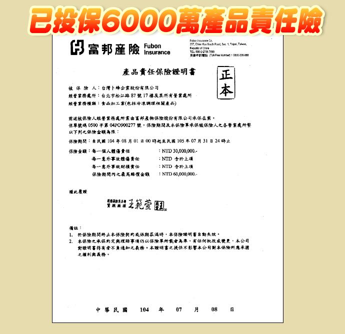 已投保6000萬險       TEL  富邦產險 Insurance產品保險台灣卜蜂企業股份有限公司經務台北市松江路87號17營業經營業務加工(包括產品前述被保險人經營業務處富邦產物保險股份有限公司在案保單號碼 0500第 04P0900277 號保險期間及本保險單承保被保險人之各營業處所以下列之保險金額為限保險期間自民國104年08月00起至民國105年07月31日24止保險金額每一個人體傷責任  30000,000.-每一意外事故體責任每一意外事故責任保險期間內之最高賠償金額: NTD :NTD : NTD 60,000,000.-王範萱備註:1. 於保險期間终止本保險契約或保期屆滿時,本保險自動失效。2.本保險之承保事項仍以保險單所載者為準,有任何批改或變更,本公司證明書通知之義務,本證明書之提供不影響本公司本保險所之權利與義務。中華民國 104年07月08日