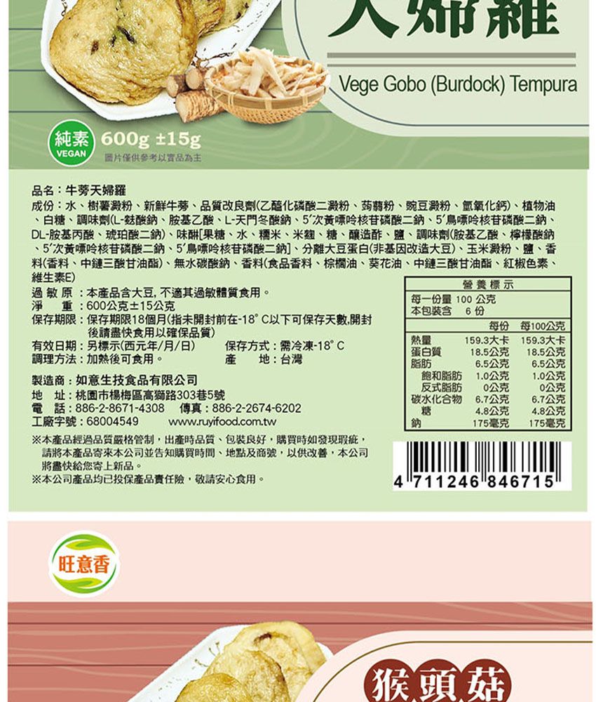 純素 00g ±1gVEGAN圖片僅供參考以品為主Vege Gobo (Burdock) Tempura品名:牛蒡天婦羅成:水樹薯澱粉新鮮牛蒡、品質改良劑(乙醯化磷酸二澱粉、蒟蒻粉、豌豆澱粉、氫氧化鈣)、植物油、白糖、調味劑(酸鈉、胺基乙酸、L-天門冬酸鈉、5核苷磷酸、5鳥嘌呤核苷磷酸二鈉、DL-胺基丙酸、琥珀酸二鈉)、味[果糖、水、糯米、米麴、糖、釀造酢、鹽、調味劑(胺基乙酸、檸檬酸鈉、5次核苷磷酸二鈉、5鳥嘌呤核苷磷酸二鈉]、分離大豆蛋白(非基因改造大豆)、玉米澱粉、鹽、香料(香料、中鏈三酸甘油酯)、無水碳酸鈉、香料(食品香料、棕櫚油、葵花油、中鏈三酸甘油酯、紅椒色素、維生素E)過敏原:本品含大豆不適其過敏體質食用。淨重:600公克±15公克營養標示每一份量 100公克本包裝含 6 份保存期限:保存期限18個月(指未開封前在-18°C以下可保存天數,開封後請食用以確保品質)有效日期:標示(西元年/月/日)調理方法:加熱後可食用。每份每100公克保存方式:需冷凍-18°C產 地:台灣熱量蛋白質159.3大卡159.3大卡18.5公克18.5公克脂肪6.5公克6.5公克製造商:如意生技食品有限公司飽和脂肪1.0公克1.0公克反式脂肪0公克公克地址:桃園市楊梅區高獅路303巷5號碳水化合物6.7公克6.7公克工廠字號:68004549電話:886-2-8671-4308 傳真:886-2-2674-6202※本產品經過品質嚴格管制,出產時品質、包裝良好,購買時如發現瑕疵,請本產品寄來本公司並告知購買時間、地點及商號,以供改善,本公司將盡快給您寄上新品。※本公司產品均已投保產品險,敬請安心食用。www.ruyifood.com.tw糖鈉4.8公克4.8公克175毫克175毫克4711246 846715旺意香【猴頭菇