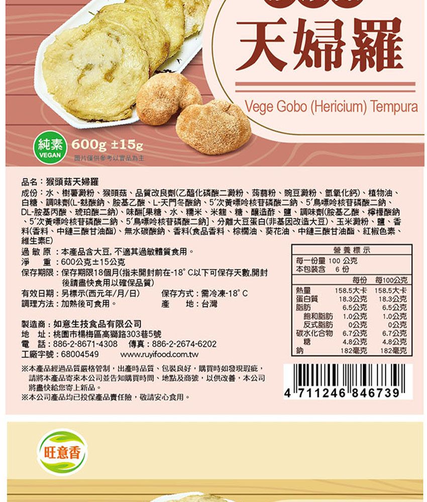 (純素 600g±1gVEGAN 二图片僅供參考以實品為主天婦羅Vege Gobo (Hericium) Tempura品名:猴頭菇天婦羅成:水樹薯澱粉猴頭菇品質改良劑(乙醯化磷酸二澱粉、蒟蒻粉、豌豆澱粉、氫氧化鈣)、植物油、白糖、調味劑(酸鈉、胺基乙酸、L-天門冬酸鈉、5次黃嘌呤核苷磷酸、5鳥嘌呤核苷磷酸二鈉、DL-胺基丙酸、琥珀酸二鈉)、[果糖、水、糯米、米麴、糖、釀造酢、鹽、調味劑(胺基乙酸、檸檬酸鈉、5次黃嘌呤核苷磷酸二鈉、5鳥嘌呤核苷磷酸二鈉]、分離大豆蛋白(非基因改造大豆)、玉米澱粉、鹽、香料(香料、中鏈三酸甘油酯)、無水碳酸鈉、香料(食品香料、棕櫚油、葵花油、中鏈三酸甘油酯、紅椒色素、維生素E)過 敏原:本品含大豆不適其過 敏體 質食用。淨重:600公克±15公克保存期限:保存期限18個月(指未開封前在-18°C以下可保存天數,開封後請盡快食用以確保品質)有效日期:標示(西元年/月/日)調理方法:加熱後可食用。保存方式:冷凍-18°C產 地:台灣製造商:如意生技食品有限公司地址:桃園市楊梅區高獅路303巷5號電話:886-2-8671-4308 傳真:886-2-2674-62工廠字號:68004549www.ruyifood.com.tw※本經過品質嚴格管制,出產時品質、包裝良好,購買時如發現瑕疵,請將本產品寄來本公司並告知購買時間、地點及商號,以供改 善,本公司將盡快給您寄上新品。※本公司產品均已投保產品險,敬請安心食用。營養標示每一份量100公克本包裝含 6份每份每100公克熱量蛋白質158.5大卡158.5大卡18.3公克18.3公克脂肪6.5公克6.5公克飽和脂肪1.0公克1.0公克反式脂肪20公克0公克碳水化合物6.7公克6.7公克糖4.8公克4.8公克鈉182毫克182毫克4 711246 846739旺意香