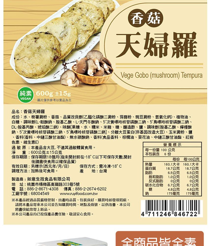 純素 60g 15gVEGAN圖片僅供參考以實品為主品名:香菇天婦羅香菇天婦羅Vege Gobo (mushroom) Tempura成:水樹薯澱粉香菇品質改良劑(乙醯化磷酸二澱粉蒟蒻粉、豌豆澱粉、氫氧化鈣)、植物油、白糖、調味劑(酸鈉、胺基乙酸、L-天門冬酸鈉、5次磷酸、5鳥嘌呤核苷磷酸二鈉、DL-胺基丙酸、琥珀酸二鈉)、味甜[果糖、水、糯米、米麴、糖、釀造酢、鹽、調味劑(胺基乙酸、檸檬酸鈉、5次黃嘌呤核苷磷酸二鈉、5鳥嘌呤核苷磷酸二鈉]、分離大豆蛋白(非基因改造大豆)、玉米澱粉、鹽、香料(香料、中鏈三酸甘油酯)、無水碳酸鈉、香料(食品香料、棕櫚油、葵花油、中鏈三酸甘油酯、紅椒色素、維生素E)過敏原:本品含大豆不適其過敏體質食用。淨重:600公克±15公克保存期限:保存期限18個月(指未開封前在-18°C以下可保存天數,開封後請盡快食用以確保品質)有效日期:標示(西元年/月/日)調理方法:加熱後可食用。保存方式:需冷凍-18°C產 地:台灣製造商:如意生技食品有限公司地址:桃園市楊梅區高獅路303巷5號電話:886-2-8671-4308 傳真:886-2-2674-6202工廠字號:68004549www.ruyifood.com.tw※本經過品質嚴格管制,出產時品質、包裝良好,購買時如發現瑕疵,請將本產品寄來本公司並告知購買時間、地點及商號,以供改善,本公司將盡快給您寄上新品。※本公司產品均已投保產品險,敬請安心食用。營養標示每一份量0公克本包裝含6份每份每100公克熱量蛋白質160.1大卡160.1大卡18.7公克18.7公克脂肪6.5公克6.5公克飽和脂肪1.0公克1.0公克反式脂肪10公克0公克碳水化合物6.7公克6.7公克糖4.8公克4.8公克鈉175毫克175毫克4 711246 846722全商品