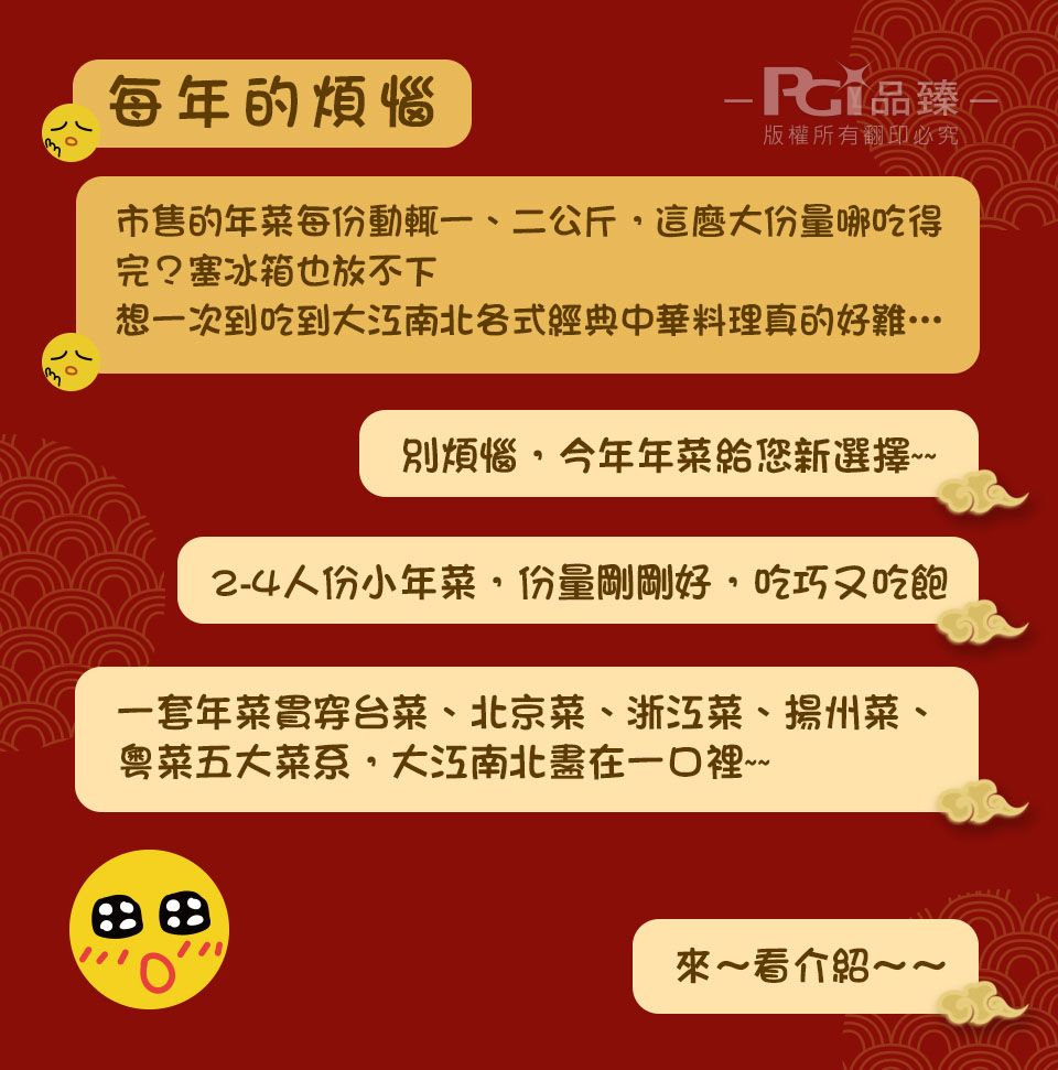 每年的煩惱-臻 版權所有翻印必究市售的年菜每份動輒一、二公斤這麼大份量哪吃得完?塞冰箱也放不下想一次到吃到南北各式經典中華料理真的好難別煩惱今年年菜給您新選擇~~2-4人份小年菜份量剛剛好,吃巧吃飽一套年菜貫穿台菜、北京菜、浙江菜、揚州菜、粵菜五大菜系,南北盡在~看介紹~~