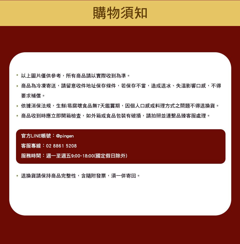 購物須知以上圖片僅供參考,所有商品請以實際收到為準。商品為冷凍寄送,請留意收件地址保存條件,若保存不當,造成退冰、失溫影響口感,不得要求補償。依據消保法規,生鮮/易腐壞食品無7天鑑賞期,因個人口感或料理方式之問題不得退換貨。商品收到時應立即開箱檢查,如外箱或食品包裝有破損,請拍照並連繫品臻客服處理。官方LINE帳號:@pingen客服專線:02 8861 5208服務時間:週一至週五9:00~18:00(國定假日除外)退換貨請保持商品完整性,含隨附發票,須一併寄回。