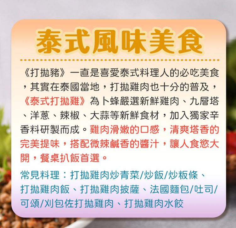 泰式風味美食《打豬》一直是喜愛泰式料理人的必吃美食,其實在泰國當地,打雞肉也十分的普及,《泰式打雞》為卜蜂嚴選新鮮雞肉、九層塔、洋蔥、辣椒、大蒜等新鮮食材,加入獨家辛香料研製而成。雞肉滑嫩的口感,清爽塔香的完美提味,搭配微辣鹹香的醬汁,讓人食慾大開,餐桌扒飯首選。常見料理:打雞肉炒青菜/炒飯/炒粄條、打雞肉飯、打拋雞肉披薩、法國麵包/吐司/可頌/刈包佐打拋雞肉、打拋雞肉水餃