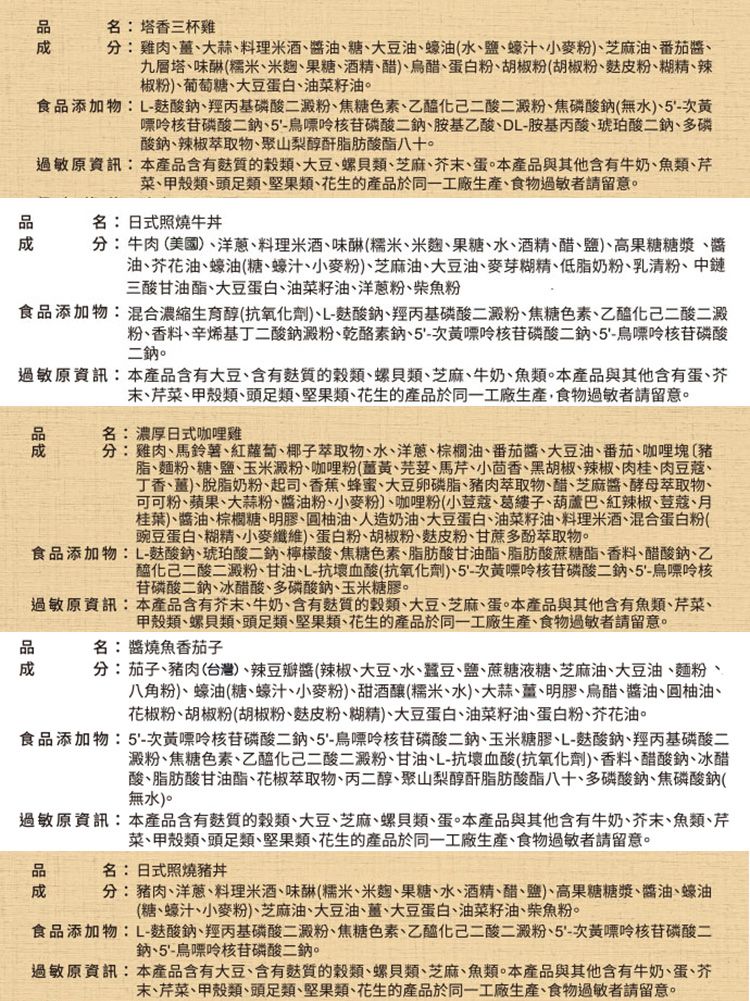 名:塔香三杯雞分:雞肉薑大蒜料理米酒油糖大豆油蠔油(水、鹽、蠔汁、小麥粉、芝麻油、番茄、九層塔、味(糯米、米麴、果糖、酒精、醋)、烏醋、蛋白粉、胡椒粉(胡椒粉、粉、糊精、辣椒粉)、葡萄糖、大豆蛋白、油菜籽油。食添加物:L-酸鈉、羥丙基磷酸二澱粉、焦糖色素、乙醯化己二酸二澱粉、焦磷酸鈉(無水)、5-次黃嘌呤核苷磷酸二鈉、5-鳥嘌呤核苷磷酸二鈉、胺基乙酸、DL-胺基丙酸、琥珀酸二鈉、多磷酸鈉、辣椒萃取物、聚山梨醇酐脂肪酸酯八十。過敏原資訊:本產品含有的、大豆、螺貝類、芝麻、末、蛋。本產品與其他含有牛奶、魚類、芹菜、甲殼類、頭足類、堅果類、花生的產品於同一工廠生產、食物過敏者請留意。名:日式照燒牛丼分:牛肉(美國)、洋蔥、料理米酒、(糯米、米麴、果糖、水、酒精、醋、鹽)、高果糖糖漿、醬油、芥花油、蠔油(糖、蠔汁、小麥粉)、芝麻油、大豆油、麥芽糊精、低脂奶粉、乳清粉、中鏈三酸甘油酯、大豆蛋白、油菜籽油、洋蔥粉、柴魚粉食品添加物:混合濃縮生育醇(抗氧化劑)、L-酸鈉、羥丙基磷酸二澱粉、焦糖色素、乙醯化己二酸二澱粉、香料、辛烯基丁二酸鈉澱粉、乾酪素鈉、5-次黃嘌呤核苷磷酸二鈉、5-鳥嘌呤核苷磷酸二鈉。過敏原資訊:本產品含有大豆、含有的、螺貝類、芝麻、牛奶、魚類。本產品與其他含有蛋、芥末、芹菜、甲殼類、頭足類、堅果類、花生的產品於同一工廠生產,食物過敏者請留意。品品成名:濃厚日式咖哩雞分:雞肉、馬鈴薯、紅蘿蔔、椰子萃取物、水、洋蔥、棕櫚油、番茄醬、大豆油、番茄、咖哩脂、麵粉、糖、鹽、玉米澱粉、咖哩粉(薑黃、、馬芹、小茴香、黑胡椒、辣椒、肉桂、肉豆蔻、丁香、薑)、脫脂奶粉、起司、香蕉、蜂蜜、大豆卵磷脂、豬肉萃取物、醋、芝麻醬、酵母萃取物、可可粉、蘋果、大蒜粉、醬油粉、小麥粉)、咖哩粉(小荳蔻、葛縷子、葫蘆巴、紅辣椒、荳蔻、月桂葉)、醬油、棕櫚糖、明膠、柚油、人造奶油、大豆蛋白、油菜籽油、料理米酒、混合蛋白粉(豌豆蛋白、糊精、小麥纖維)、蛋白粉、胡椒粉、粉、甘蔗多酚萃取物。食品添加物:L-酸鈉、琥珀酸二鈉、檸檬酸、焦糖色素、脂肪酸甘油酯、脂肪酸蔗糖酯、香料、醋酸鈉、乙醯化己二酸二澱粉、甘油、L-抗壞血酸(抗氧化劑)、5-次黃嘌呤核苷磷酸二鈉、5-烏嘌呤核苷磷酸二鈉、冰醋酸、多磷酸鈉、玉米糖膠。過敏原資訊:本產品含有芥末、牛奶、含有質的穀類、大豆、芝麻、蛋。本產品與其他含有魚類、芹菜、甲殼類、螺貝類、頭足類、堅果類、花生的產品於同一工廠生產、食物過敏者請留意。名:醬燒魚香茄子分:茄子、豬肉(台灣)、辣豆瓣醬(辣椒、大豆、水、蠶豆、鹽、蔗糖液糖、芝麻油、大豆油、麵粉、八角粉)、蠔油(糖、蠔汁、小麥粉)、甜酒釀(糯米、水)、大蒜、薑、明膠、烏醋、醬油、圓柚油、花椒粉、胡椒粉(胡椒粉、皮粉、糊精)、大豆蛋白、油菜籽油、蛋白粉、芥花油。食品添加物:5-次黃嘌呤核苷磷酸二鈉、5-鳥嘌呤核苷磷酸二鈉、玉米糖膠、L-酸鈉、羥丙基磷酸二澱粉、焦糖色素、乙醯化己二酸二澱粉、甘油、L-抗壞血酸(抗氧化劑)、香料、醋酸鈉、冰醋酸、脂肪酸甘油酯、花椒萃取物、丙二醇、聚山梨醇酐脂肪酸酯八十、多磷酸鈉、焦磷酸鈉(無水)。過敏原資訊:本產品含有麩質的穀類、大豆、芝麻、螺貝類、蛋。本產品與其他含有牛奶、芥末、魚類、芹菜、甲殼類、頭足類、堅果類、花生的產品於同一工廠生產、食物過敏者請留意。品名:日式照燒豬丼成分:豬肉、洋蔥、料理米酒、(糯米、米麴、果糖、水、酒精、醋、鹽)、高果糖糖漿、醬油、蠔油(糖、蠔汁、小麥粉)、芝麻油、大豆油、薑、大豆蛋白、油菜籽油、柴魚粉。食品添加物:L-麩酸鈉、羥丙基磷酸二澱粉、焦糖色素、乙醯化己二酸二澱粉、5-次黃嘌呤核苷磷酸二鈉、5-鳥嘌呤核苷磷酸二鈉。過敏原資訊:本產品含有大豆、含有麩質的穀類、螺貝類、芝麻、魚類。本產品與其他含有牛奶、蛋、芥末、芹菜、甲殼類、頭足類、堅果類、花生的產品於同一工廠生產、食物過敏者請留意。