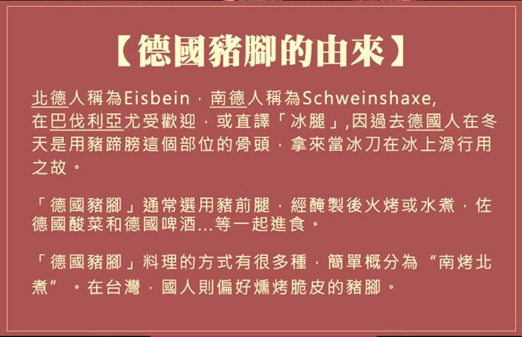 【德國豬腳的由來】北德人稱為Eisbein南德人稱為Schweinshaxe在巴伐利亞尤受歡迎或直譯「冰腿」因過去德國人在冬天是用豬蹄膀這個部位的骨頭拿來當冰刀在冰上滑行用之故「德國豬腳」通常選用豬前腿,經醃製後火烤或水煮,佐德國酸菜和德國啤酒...等一起進食。「德國豬腳」料理的方式有很多種,簡單概分為“南烤北煮”。在台灣,國人則偏好燻烤脆皮的豬腳。