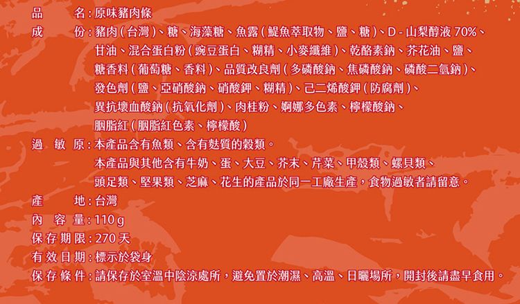 名:原味豬肉條份:豬肉(台灣)糖、海藻糖、魚露(魚萃取物、鹽、糖)、D-山梨醇液70%、甘油、混合蛋白粉(豌豆蛋白、糊精、小麥纖維)、乾酪素鈉、芥花油、鹽、糖香料(葡萄糖、香料 )、品質改良劑(多磷酸鈉、焦磷酸鈉、磷酸二氫鈉)、發色劑(鹽、亞硝酸鈉、硝酸鉀、糊精)、己二烯酸鉀(防腐劑)、異抗壞血酸鈉(抗氧化劑)、肉桂粉、婀娜多色素、檸檬酸鈉、胭脂紅(胭脂紅色素、檸檬酸)過敏原:本產品含有魚類、含有質的穀類本產品與其他含有牛奶、蛋、大豆、芥末、芹菜、甲殼類、螺貝類、頭足類、堅果類、芝麻、花生的產品於同一工廠生產,食物過敏者請留意產地:台灣內容量:110g保存期限:270天有效日期:標示於袋身保存條件:請保存於室溫中陰涼處所,避免置於潮濕、高溫、日曬場所,開封後請盡早食用。