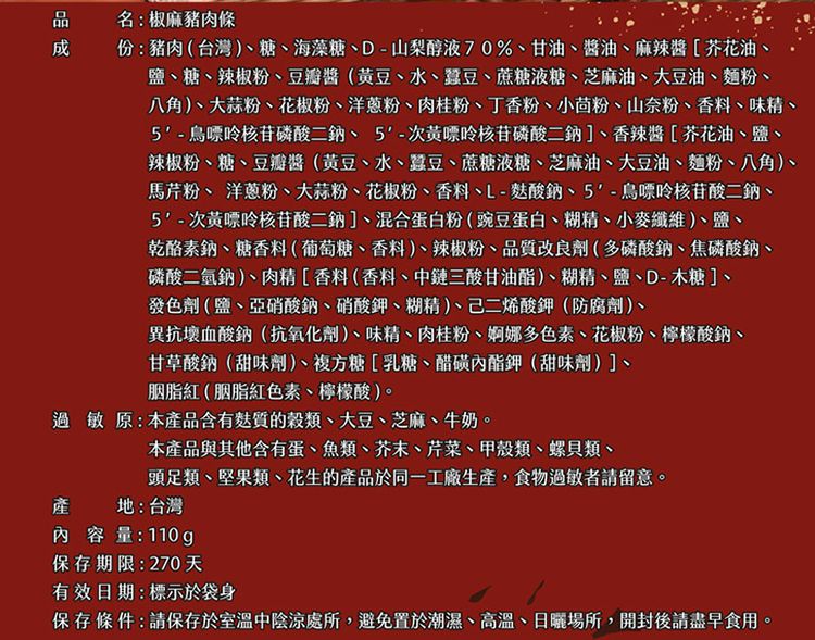 名:椒麻豬肉條份:豬肉(台灣)糖、海藻糖、D-山梨醇液70%、甘油、醬油、麻辣醬[芥花油、鹽、糖、辣椒粉、豆瓣醬(黃豆、水、蠶豆、蔗糖液糖、芝麻油、大豆油、麵粉、八角)、大蒜粉、花椒粉、洋蔥粉、肉桂粉、丁香粉、小茴粉、山奈粉、香料、味精、5-核苷磷酸二鈉、5-次黃嘌呤核苷磷酸二鈉]、香辣醬[芥花油、鹽、辣椒粉、糖、豆瓣醬(黃豆、水、蠶豆、蔗糖液糖、芝麻油、大豆油、麵粉、八角)、馬芹粉、 洋蔥粉、大蒜粉、花椒粉、香料、L-酸鈉、5-鳥嘌呤核苷酸二鈉、5-次黃嘌呤核苷酸二鈉]、混合蛋白粉(豌豆蛋白、糊精、小麥纖維)、鹽、乾酪素鈉、糖香料(葡萄糖、香料)、辣椒粉、品質改良劑(多磷酸鈉、焦磷酸鈉、磷酸二氫鈉)、肉精[香料(香料、中鏈三酸甘油酯)、糊精、鹽、D-木糖]、發色劑(鹽、亞硝酸鈉、硝酸鉀、糊精)、二烯酸鉀(防腐劑)、異抗壞血酸鈉(抗氧化劑)、味精、肉桂粉、婀娜多色素、花椒粉、檸檬酸鈉、甘草酸鈉(甜味劑)、複方糖[乳糖、醋磺內酯鉀(甜味劑)]、胭脂紅(胭脂紅色素、檸檬酸)。過敏原:本產品含有麩質的穀類、大豆、芝麻、牛奶。本產品與其他含有蛋、魚類、芥末、芹菜、甲殼類、螺貝類、頭足類、堅果類、花生的產品於同一工廠生產,食物過敏者請留意。地:台灣產內容量:110g保存期限:270天有效日期:標示於袋身保存條件:請保存於室溫中陰涼處所,避免置於潮濕、高溫、日曬場所,開封後請盡早食用。