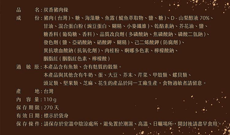 名:香豬肉條成份:豬肉(台灣)糖、海藻糖、魚露(鯷魚萃取物、鹽、糖)、D-山梨醇液70%、甘油、混合蛋白粉(豌豆蛋白、糊精、小麥纖維)、乾酪素鈉、芥花油、鹽、糖香料(葡萄糖、香料)、品質改良劑(多磷酸鈉、焦磷酸鈉、磷酸二氫鈉)、發色劑(鹽、亞硝酸鈉、硝酸鉀、糊精)、己二烯酸鉀(防腐劑)、異抗壞血酸鈉(抗氧化劑)、肉桂粉、婀娜多色素、檸檬酸鈉、胭脂紅(胭脂紅色素、檸檬酸)過敏原:本產品含有魚類、含有質的穀類。本產品與其他含有牛奶、蛋、大豆、芥末、芹菜、甲殼類、螺貝類、頭足類、堅果類、芝麻、花生的產品於同一工廠生產,食物過敏者請留意。產地:台灣內容量:110g保存期限:270天有效日期:標示於袋身保存條件:請保存於室溫中陰涼處所,避免置於潮濕、高溫、日曬場所,開封後請盡早食用。