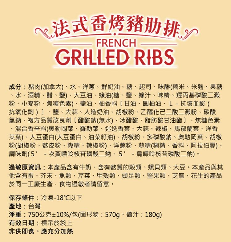 法式香烤豬肋排FRENCHGRILLED RIBS成分:豬肉加拿大)水洋蔥鮮奶油、糖、起司、味(糯米、米麴、果糖、水、酒精、醋、鹽)、大豆油、蠔油(糖、鹽、蠔汁、味精、羥丙基磷酸二澱粉、小麥粉、焦糖色素)、醬油、柚香料甘油、圓柚油、L-抗壞血酸(抗氧化劑)、鹽、大蒜、人造奶油、胡椒粉、乙醯化己二酸二澱粉、碳酸氫鈉、複方品質改良劑(醋酸鈉(無水)、冰醋酸、脂肪酸甘油酯、焦糖色素、混合香辛料(奧勒岡葉、羅勒葉、迷迭香葉、大蒜、辣椒、馬郁蘭葉、洋香菜葉)、大豆蛋白(大豆蛋白、油菜籽油)、胡椒粉、多磷酸鈉、奧勒岡葉、胡椒粉(胡椒粉、麩皮粉、糊精、辣椒粉)、洋蔥粉、蒜精(糊精、香料、阿拉伯膠)、調味劑(5-次黃嘌呤核苷磷酸二鈉、5-鳥嘌呤核苷磷酸二鈉)。過敏原資訊:本產品含有牛奶、含有麩質的、螺貝類、大豆。本產品與其他含有蛋、芥末、魚類、芹菜、甲殼類、頭足類、堅果類、芝麻、花生的產品於同一工廠生產食物過敏者請留意。保存條件:冷凍-18℃以下產地:台灣淨重:750公克±10%/包(固形物:570g、醬汁:180g)有效日期:標示於袋上非供即食、應充分加熱