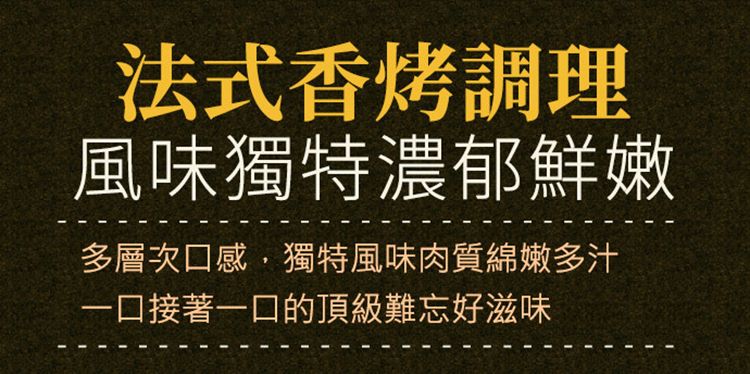 法式香烤調理風味獨特濃郁鮮嫩多層次口感,獨特風味肉質綿嫩多汁一口接著一口的頂級難忘好滋味