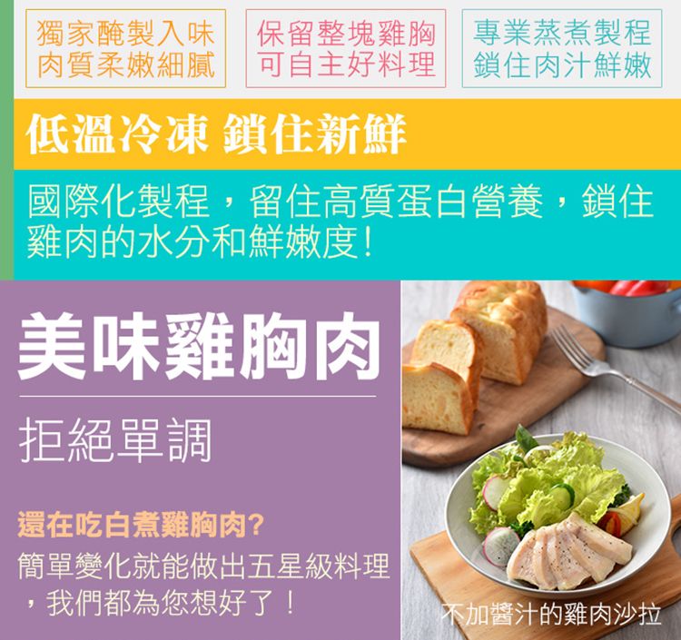 獨家醃製入味 保留整塊雞胸 專業蒸煮製程肉質柔嫩細膩 可自主好料理 鎖住肉汁鮮嫩低溫冷凍 鎖住新鮮國際化製程留住高質蛋白營養,鎖住雞肉的水分和鮮嫩度!美味雞胸肉拒絕單調還在吃白煮雞胸肉?簡單變化就能做出五星級料理,我們都為您想好了!不加醬汁的雞肉沙拉