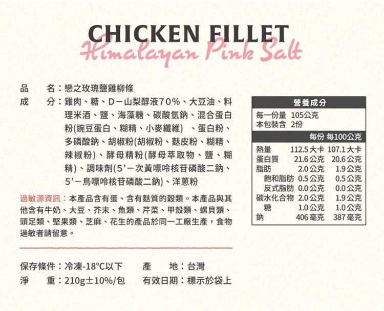 CHICKEN FILLET  Salt名:戀之玫瑰鹽雞柳條分:雞肉、糖、D-山梨醇液70%、大豆油、料理米酒、鹽、海藻糖、碳酸氫鈉、混合蛋白粉(豌豆蛋白、糊精、小麥纖維)、蛋白粉、多磷酸鈉、胡椒粉(胡椒粉、粉、糊精、辣椒粉)、酵母精粉(酵母萃取物、鹽、糊精)、調味劑(次磷酸二鈉、5'-核苷磷酸二鈉)、洋蔥粉營養成分每一量105公克本包裝含 2份每份 每100公克熱量蛋白質脂肪112.5大卡 107.1大卡21.6公克20.6公克2.0公克1.9公克過敏源資訊:本產品含有蛋、含有質的穀類。本產品與其他含有牛奶、大豆、芥末、魚類、芹菜、甲殼類、螺貝類、頭足類、堅果類、芝麻、花生的產品於同一工廠生產,食物過敏者請留意。鈉飽和脂肪 0.5公克反式脂肪0.0公克碳水化合物 2.0公克糖0.5公克0.0公克1.9公克1.0公克1.0公克406毫克387毫克保存條件:冷凍-18℃以下淨重:210g±10%/包產地:台灣有效日期:標示於袋上