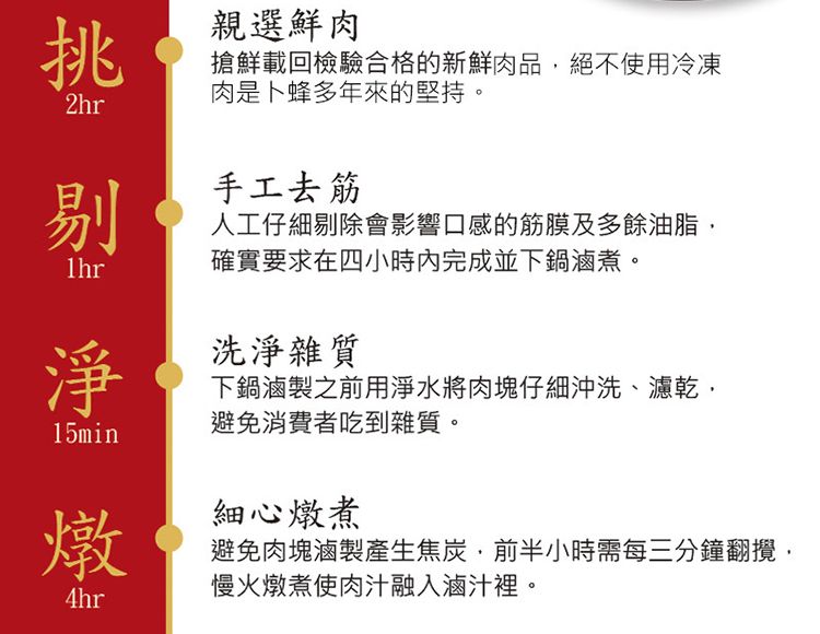 挑親選鮮肉搶鮮載回檢驗合格的新鮮肉品絕不使用冷凍肉是卜蜂多年來的堅持。2hr手工去筋人工仔細剔除會影響口感的筋膜及多餘油脂確實要求在四小時內完成並下鍋滷煮。剔淨洗淨雜質下鍋滷製之前用淨水將肉塊仔細沖洗濾乾、15min避免消費者吃到雜質。燉4hr細心燉煮避免肉塊滷製產生焦炭,前半小時需每三分鐘翻攪,慢火燉煮使肉汁融入滷汁裡。